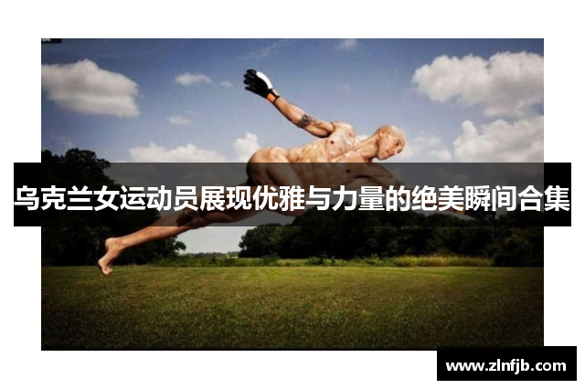 乌克兰女运动员展现优雅与力量的绝美瞬间合集