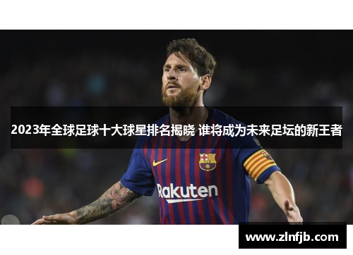 2023年全球足球十大球星排名揭晓 谁将成为未来足坛的新王者