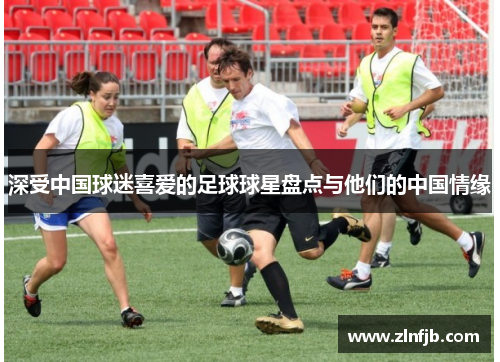 深受中国球迷喜爱的足球球星盘点与他们的中国情缘