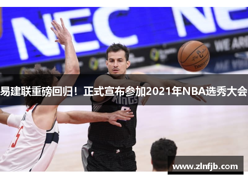 易建联重磅回归！正式宣布参加2021年NBA选秀大会