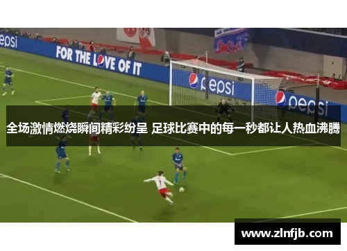 全场激情燃烧瞬间精彩纷呈 足球比赛中的每一秒都让人热血沸腾